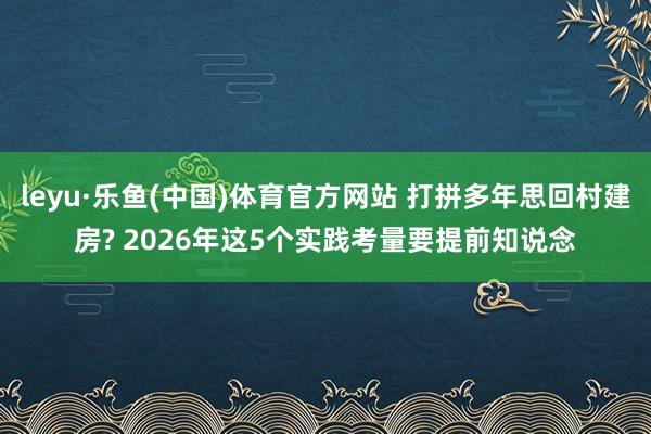 leyu·乐鱼(中国)体育官方网站 打拼多年思回村建房? 2026年这5个实践考量要提前知说念