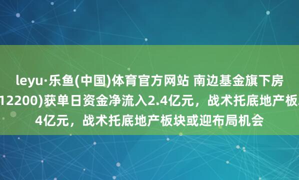 leyu·乐鱼(中国)体育官方网站 南边基金旗下房地产ETF南边(512200)获单日资金净流入2.4亿元，战术托底地产板块或迎布局机会