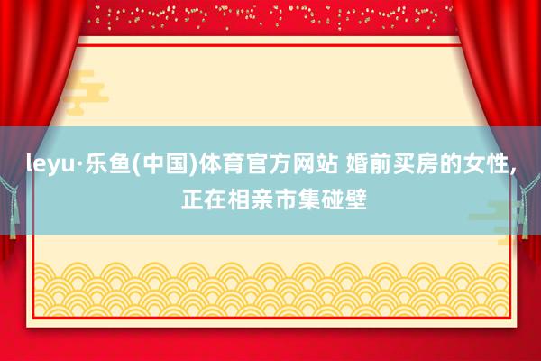 leyu·乐鱼(中国)体育官方网站 婚前买房的女性, 正在相亲市集碰壁