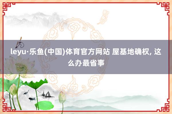 leyu·乐鱼(中国)体育官方网站 屋基地确权， 这么办最省事