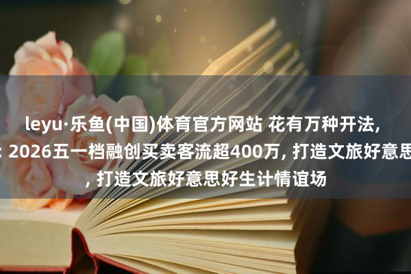 leyu·乐鱼(中国)体育官方网站 花有万种开法, 融创万种玩法: 2026五一档融创买卖客流超400万, 打造文旅好意思好生计情谊场