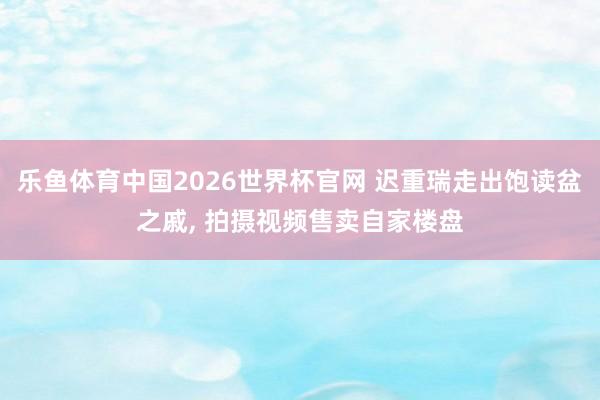乐鱼体育中国2026世界杯官网 迟重瑞走出饱读盆之戚, 拍摄视频售卖自家楼盘