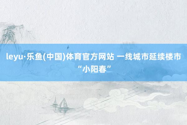leyu·乐鱼(中国)体育官方网站 一线城市延续楼市“小阳春”