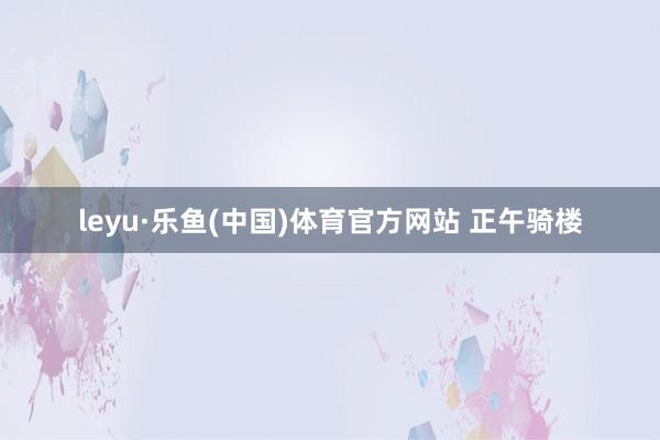 leyu·乐鱼(中国)体育官方网站 正午骑楼