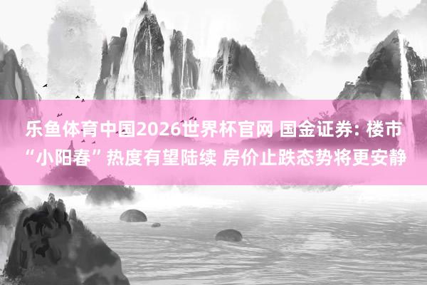 乐鱼体育中国2026世界杯官网 国金证券: 楼市“小阳春”热度有望陆续 房价止跌态势将更安静