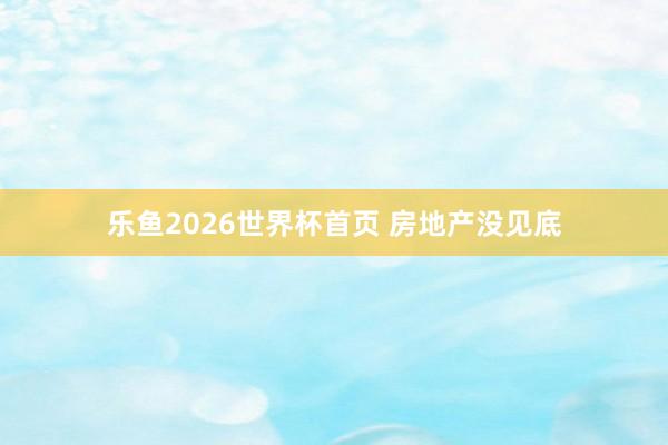 乐鱼2026世界杯首页 房地产没见底