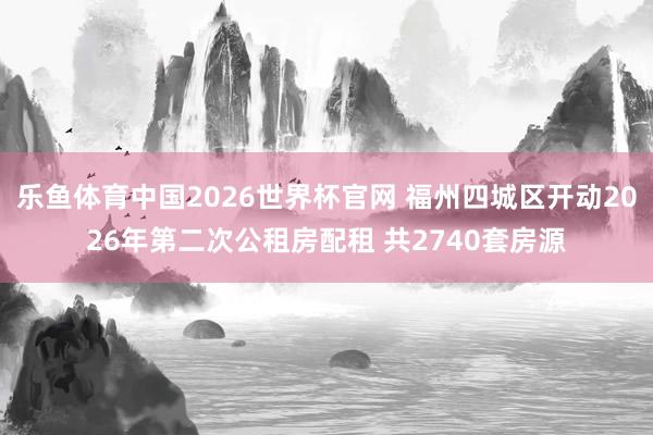 乐鱼体育中国2026世界杯官网 福州四城区开动2026年第二次公租房配租 共2740套房源