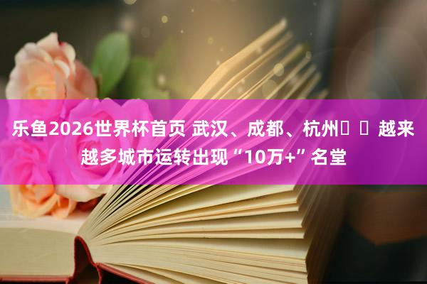 乐鱼2026世界杯首页 武汉、成都、杭州⋯⋯越来越多城市运转出现“10万+”名堂