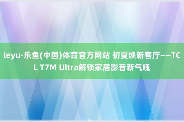 leyu·乐鱼(中国)体育官方网站 初夏焕新客厅——TCL T7M Ultra解锁家居影音新气魄