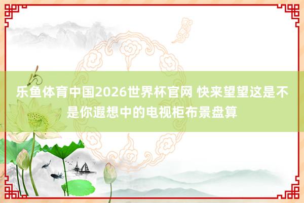 乐鱼体育中国2026世界杯官网 快来望望这是不是你遐想中的电视柜布景盘算