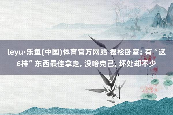 leyu·乐鱼(中国)体育官方网站 搜检卧室: 有“这6样”东西最佳拿走, 没啥克己, 坏处却不少