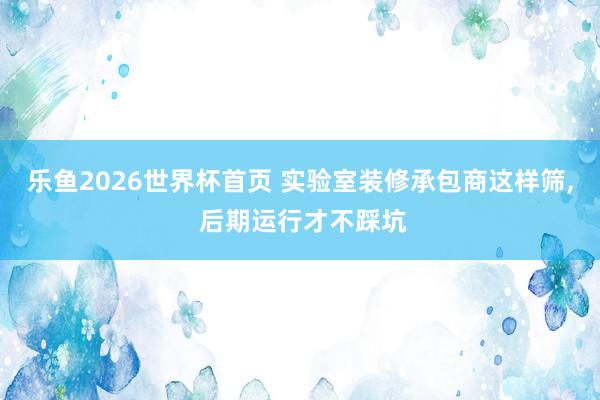 乐鱼2026世界杯首页 实验室装修承包商这样筛, 后期运行才不踩坑