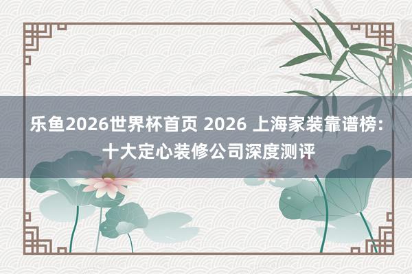 乐鱼2026世界杯首页 2026 上海家装靠谱榜: 十大定心装修公司深度测评
