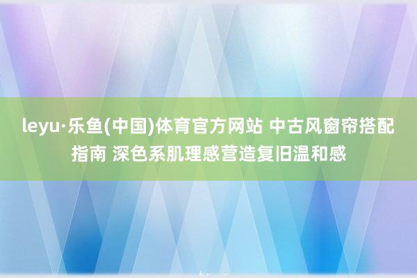 leyu·乐鱼(中国)体育官方网站 中古风窗帘搭配指南 深色系肌理感营造复旧温和感