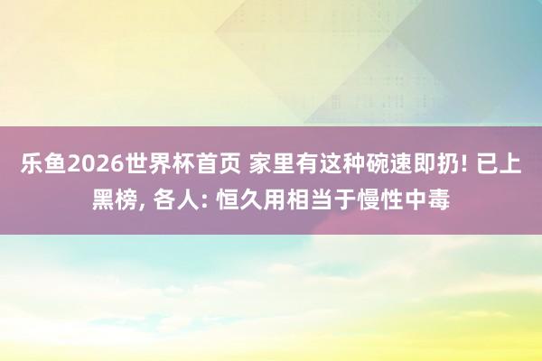 乐鱼2026世界杯首页 家里有这种碗速即扔! 已上黑榜， 各人: 恒久用相当于慢性中毒