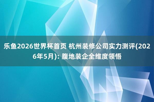 乐鱼2026世界杯首页 杭州装修公司实力测评(2026年5月): 腹地装企全维度领悟