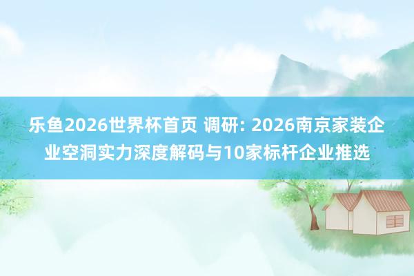 乐鱼2026世界杯首页 调研: 2026南京家装企业空洞实力深度解码与10家标杆企业推选