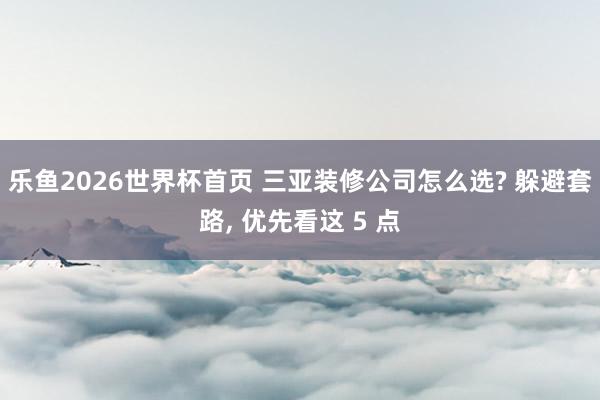 乐鱼2026世界杯首页 三亚装修公司怎么选? 躲避套路, 优先看这 5 点