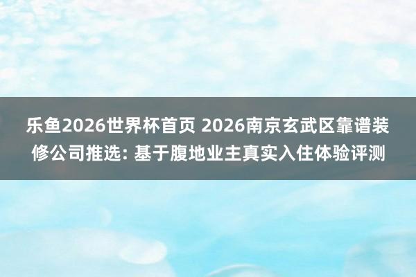 乐鱼2026世界杯首页 2026南京玄武区靠谱装修公司推选: 基于腹地业主真实入住体验评测