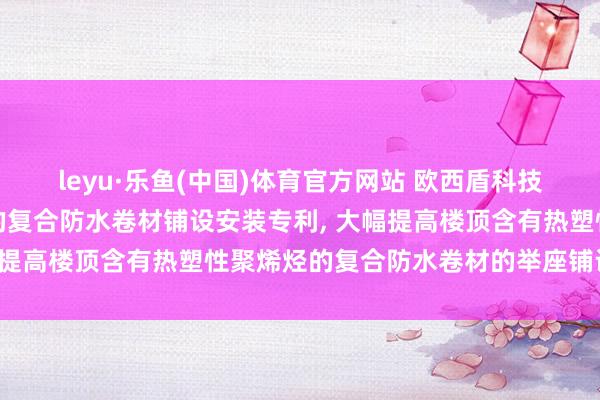 leyu·乐鱼(中国)体育官方网站 欧西盾科技请求含有热塑性聚烯烃的复合防水卷材铺设安装专利, 大幅提高楼顶含有热塑性聚烯烃的复合防水卷材的举座铺设效果