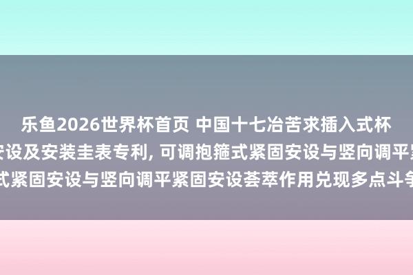 乐鱼2026世界杯首页 中国十七冶苦求插入式杯口型基础配套钢柱调平安设及安装圭表专利, 可调抱箍式紧固安设与竖向调平紧固安设荟萃作用兑现多点斗争紧固