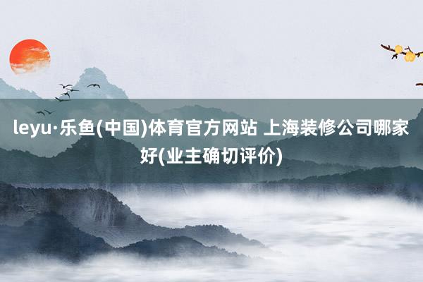 leyu·乐鱼(中国)体育官方网站 上海装修公司哪家好(业主确切评价)