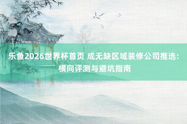 乐鱼2026世界杯首页 成无缺区域装修公司推选: 横向评测与避坑指南