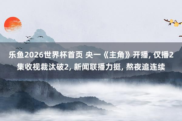 乐鱼2026世界杯首页 央一《主角》开播, 仅播2集收视裁汰破2, 新闻联播力挺, 熬夜追连续