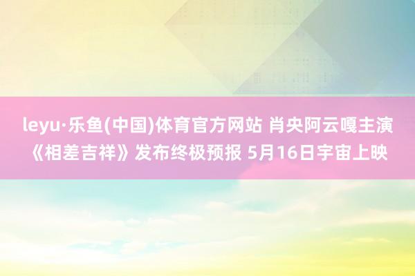 leyu·乐鱼(中国)体育官方网站 肖央阿云嘎主演《相差吉祥》发布终极预报 5月16日宇宙上映