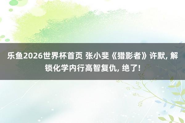乐鱼2026世界杯首页 张小斐《猎影者》许默, 解锁化学内行高智复仇, 绝了!