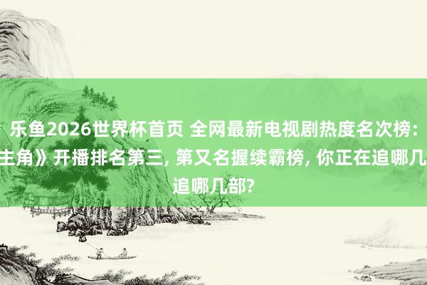 乐鱼2026世界杯首页 全网最新电视剧热度名次榜: 《主角》开播排名第三, 第又名握续霸榜, 你正在追哪几部?