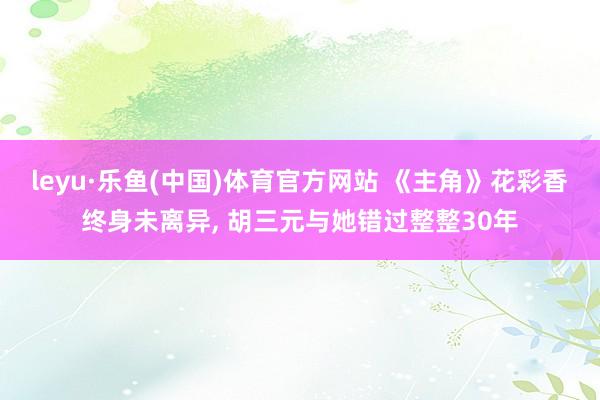 leyu·乐鱼(中国)体育官方网站 《主角》花彩香终身未离异, 胡三元与她错过整整30年