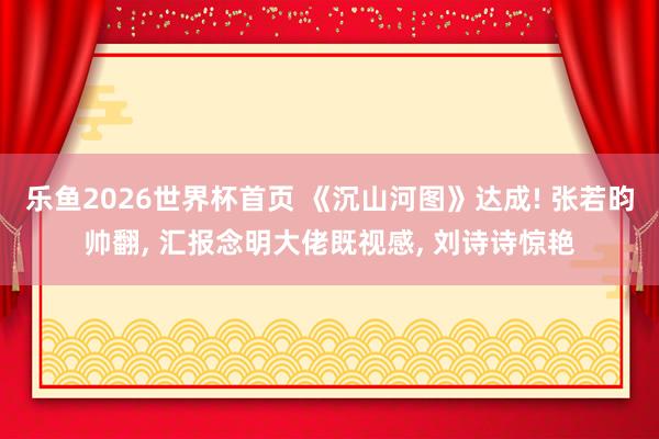 乐鱼2026世界杯首页 《沉山河图》达成! 张若昀帅翻, 汇报念明大佬既视感, 刘诗诗惊艳