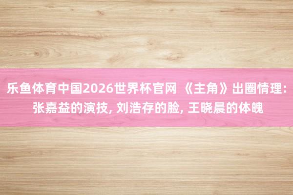 乐鱼体育中国2026世界杯官网 《主角》出圈情理: 张嘉益的演技, 刘浩存的脸, 王晓晨的体魄