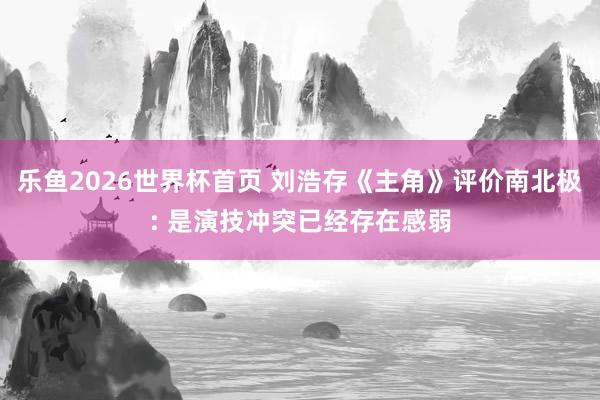 乐鱼2026世界杯首页 刘浩存《主角》评价南北极: 是演技冲突已经存在感弱