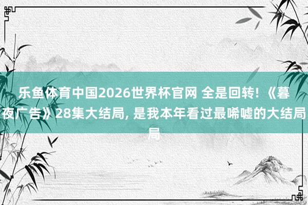 乐鱼体育中国2026世界杯官网 全是回转! 《暮夜广告》28集大结局, 是我本年看过最唏嘘的大结局