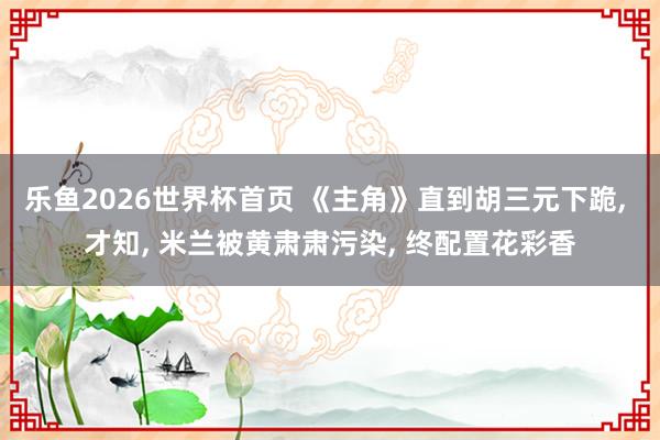 乐鱼2026世界杯首页 《主角》直到胡三元下跪, 才知, 米兰被黄肃肃污染, 终配置花彩香