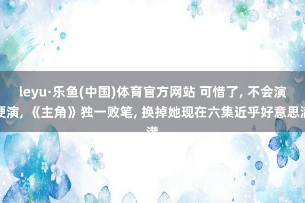 leyu·乐鱼(中国)体育官方网站 可惜了, 不会演硬演, 《主角》独一败笔, 换掉她现在六集近乎好意思满