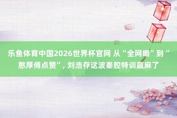 乐鱼体育中国2026世界杯官网 从“全网嘲”到“憨厚傅点赞”， 刘浩存这波秦腔特训赢麻了