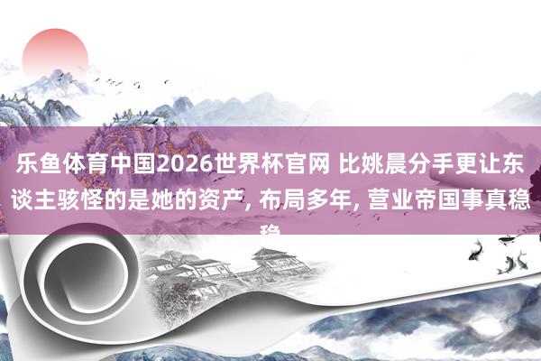 乐鱼体育中国2026世界杯官网 比姚晨分手更让东谈主骇怪的是她的资产, 布局多年, 营业帝国事真稳