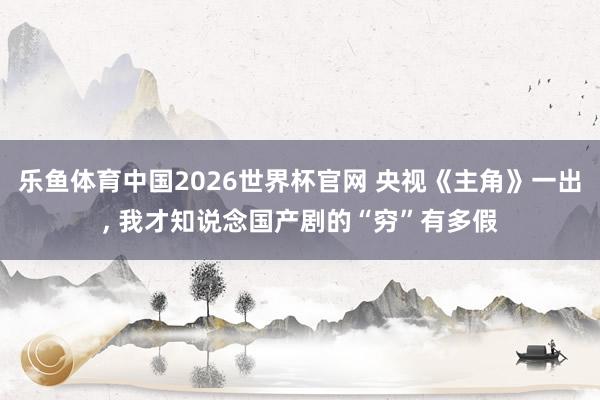 乐鱼体育中国2026世界杯官网 央视《主角》一出, 我才知说念国产剧的“穷”有多假