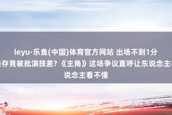 leyu·乐鱼(中国)体育官方网站 出场不到1分钟刘浩存竟被批演技差? 《主角》这场争议直呼让东说念主看不懂