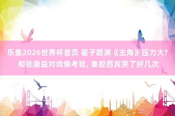 乐鱼2026世界杯首页 翟子路演《主角》压力大? 和张嘉益对戏像考验, 秦腔西宾哭了好几次