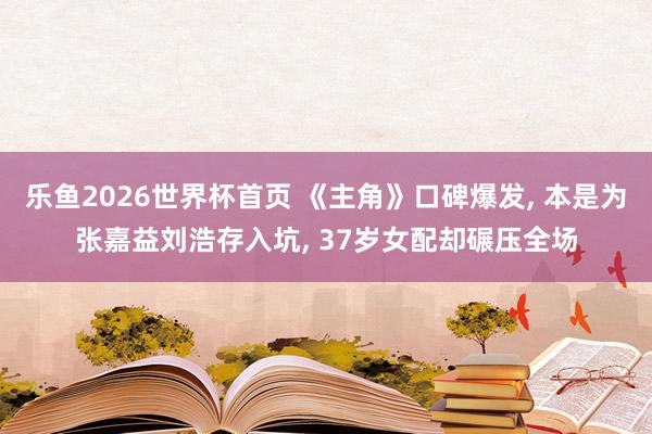 乐鱼2026世界杯首页 《主角》口碑爆发, 本是为张嘉益刘浩存入坑, 37岁女配却碾压全场