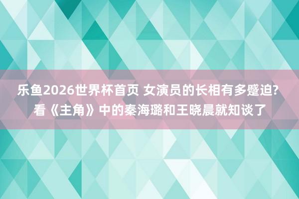 乐鱼2026世界杯首页 女演员的长相有多蹙迫? 看《主角》中的秦海璐和王晓晨就知谈了