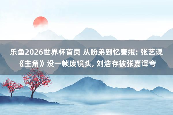 乐鱼2026世界杯首页 从盼弟到忆秦娥: 张艺谋《主角》没一帧废镜头, 刘浩存被张嘉译夸