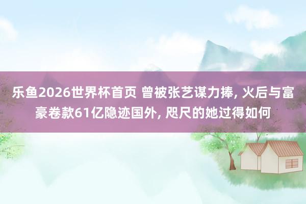乐鱼2026世界杯首页 曾被张艺谋力捧， 火后与富豪卷款61亿隐迹国外， 咫尺的她过得如何