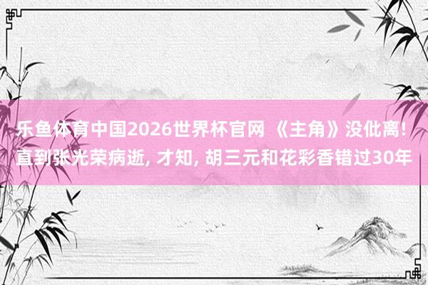 乐鱼体育中国2026世界杯官网 《主角》没仳离! 直到张光荣病逝, 才知, 胡三元和花彩香错过30年