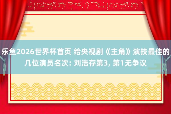 乐鱼2026世界杯首页 给央视剧《主角》演技最佳的几位演员名次: 刘浩存第3, 第1无争议