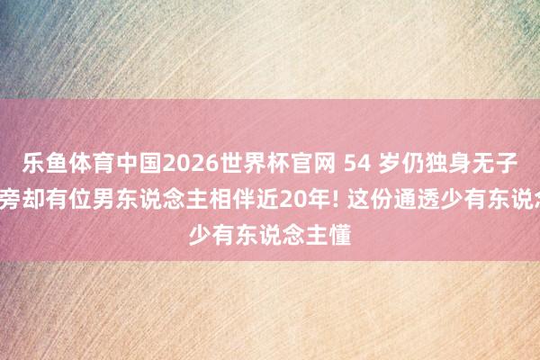 乐鱼体育中国2026世界杯官网 54 岁仍独身无子嗣, 身旁却有位男东说念主相伴近20年! 这份通透少有东说念主懂